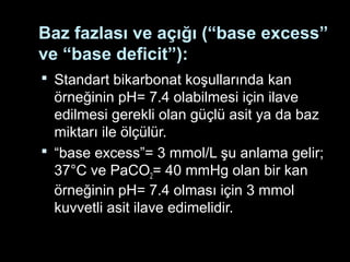 Baz fazlası ve açığı (“base excess”
ve “base deficit”):
 Standart bikarbonat koşullarında kan
örneğinin pH= 7.4 olabilmesi için ilave
edilmesi gerekli olan güçlü asit ya da baz
miktarı ile ölçülür.
 “base excess”= 3 mmol/L şu anlama gelir;
37°C ve PaCO2= 40 mmHg olan bir kan
örneğinin pH= 7.4 olması için 3 mmol
kuvvetli asit ilave edimelidir.
 