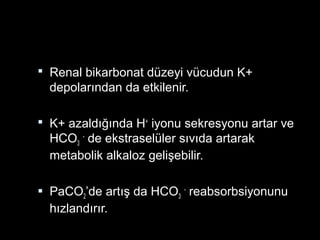  Renal bikarbonat düzeyi vücudun K+
depolarından da etkilenir.
 K+ azaldığında H+
iyonu sekresyonu artar ve
HCO3
-
de ekstraselüler sıvıda artarak
metabolik alkaloz gelişebilir.
 PaCO2’de artış da HCO3
-
reabsorbsiyonunu
hızlandırır.
 