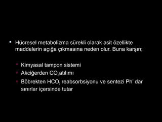  Hücresel metabolizma sürekli olarak asit özellikte
maddelerin açığa çıkmasına neden olur. Buna karşın;
 Kimyasal tampon sistemi
 Akciğerden CO2 atılımı
 Böbrekten HCO3 reabsorbsiyonu ve sentezi Ph’ dar
sınırlar içersinde tutar
 