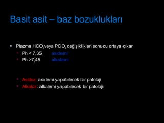 Basit asit – baz bozuklukları
 Plazma HCO3 veya PCO2 değişiklikleri sonucu ortaya çıkar
 Ph < 7,35 asidemi
 Ph >7,45 alkalemi
 Asidoz: asidemi yapabilecek bir patoloji
 Alkaloz: alkalemi yapabilecek bir patoloji
 