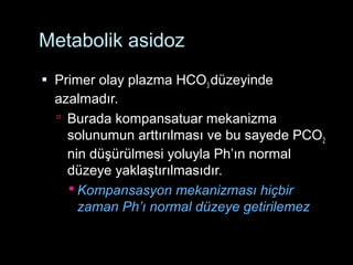 Metabolik asidoz
 Primer olay plazma HCO3 düzeyinde
azalmadır.
 Burada kompansatuar mekanizma
solunumun arttırılması ve bu sayede PCO2
nin düşürülmesi yoluyla Ph’ın normal
düzeye yaklaştırılmasıdır.
 Kompansasyon mekanizması hiçbir
zaman Ph’ı normal düzeye getirilemez
 