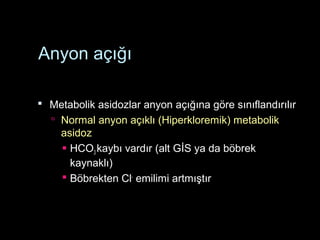 Anyon açığı
 Metabolik asidozlar anyon açığına göre sınıflandırılır
 Normal anyon açıklı (Hiperkloremik) metabolik
asidoz
 HCO3 kaybı vardır (alt GİS ya da böbrek
kaynaklı)
 Böbrekten Cl-
emilimi artmıştır
 