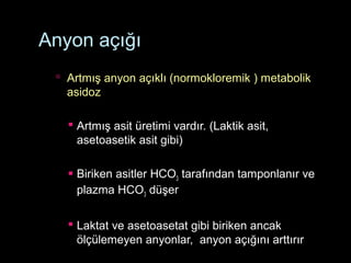Anyon açığı
 Artmış anyon açıklı (normokloremik ) metabolik
asidoz
 Artmış asit üretimi vardır. (Laktik asit,
asetoasetik asit gibi)
 Biriken asitler HCO3 tarafından tamponlanır ve
plazma HCO3 düşer
 Laktat ve asetoasetat gibi biriken ancak
ölçülemeyen anyonlar, anyon açığını arttırır
 