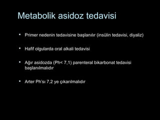 Metabolik asidoz tedavisi
 Primer nedenin tedavisine başlanılır (insülin tedavisi, diyaliz)
 Hafif olgularda oral alkali tedavisi
 Ağır asidozda (Ph< 7,1) parenteral bikarbonat tedavisi
başlanılmalıdır
 Arter Ph’sı 7,2 ye çıkarılmalıdır
 