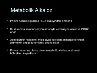Metabolik Alkaloz
 Primer bozukluk plazma HCO3 düzeyindeki artmadır
 Bu durumda kompansasyon amacıyla ventilasyon azalır ve PCO2
artar
 Aşırı diüretik kullanımı, mide sıvısı kayıpları, mineralokortikoid
aktivitenin arttığı durumlarda ortaya çıkar
 Primer neden ne olursa olsun metabolik alkalozun sürmesi
böbrekten kaynaklanır
 