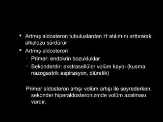  Artmış aldosteron tubuluslardan H+
atılımını arttırarak
alkalozu sürdürür
 Artmış aldosteron
 Primer: endokrin bozukluklar
 Sekonderdir: ekstrasellüler volüm kaybı (kusma,
nazogastrik aspirasyon, diüretik)
Primer aldosteron artışı volüm artışı ile seyrederken,
sekonder hiperaldosteronizmde volüm azalması
vardır.
 