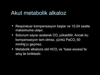 Akut metabolik alkaloz
 Respiratuar kompansasyon başlar ve 12-24 saatte
maksimuma ulaşır.
 Solunum sayısı azalarak CO2 yükseltilir. Ancak bu
kompansasyon tam olmaz, çünkü PaCO2 50
mmHg’yı geçmez.
 Metabolik alkalozis std HCO3 ve “base excess”te
artış ile birliktedir.
 
