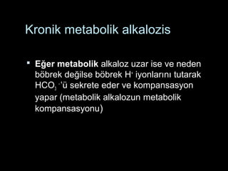 Kronik metabolik alkalozis
 Eğer metabolik alkaloz uzar ise ve neden
böbrek değilse böbrek H+
iyonlarını tutarak
HCO3
-
’ü sekrete eder ve kompansasyon
yapar (metabolik alkalozun metabolik
kompansasyonu)
 