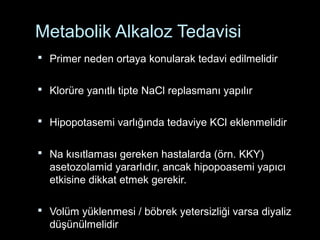 Metabolik Alkaloz Tedavisi
 Primer neden ortaya konularak tedavi edilmelidir
 Klorüre yanıtlı tipte NaCl replasmanı yapılır
 Hipopotasemi varlığında tedaviye KCl eklenmelidir
 Na kısıtlaması gereken hastalarda (örn. KKY)
asetozolamid yararlıdır, ancak hipopoasemi yapıcı
etkisine dikkat etmek gerekir.
 Volüm yüklenmesi / böbrek yetersizliği varsa diyaliz
düşünülmelidir
 
