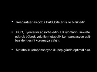  Respiratuar asidozis PaCO2’de artış ile birliktedir.
 HCO3
-
iyonlarını absorbe edip, H+ iyonlarını sekrete
ederek böbrek yolu ile metabolik kompansasyon asit-
baz dengesini korumaya çalışır.
 Metabolik kompansasyon iki-beş günde optimal olur.
 