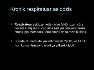 Kronik respiratuar asidozis
 Respiratuar asidoza neden olan faktör uzun süre
devam etmiş ise vücut fazla asit yükünü kompanse
etmek için metabolik komponenti daha fazla kullanır.
 Burada pH normale yakındır ancak PaCO2 ve HCO3
-
iyon konsantrasyonu oldukça yüksek olabilir
 
