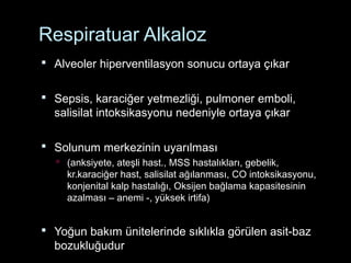 Respiratuar Alkaloz
 Alveoler hiperventilasyon sonucu ortaya çıkar
 Sepsis, karaciğer yetmezliği, pulmoner emboli,
salisilat intoksikasyonu nedeniyle ortaya çıkar
 Solunum merkezinin uyarılması
 (anksiyete, ateşli hast., MSS hastalıkları, gebelik,
kr.karaciğer hast, salisilat ağılanması, CO intoksikasyonu,
konjenital kalp hastalığı, Oksijen bağlama kapasitesinin
azalması – anemi -, yüksek irtifa)
 Yoğun bakım ünitelerinde sıklıkla görülen asit-baz
bozukluğudur
 