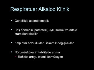 Respiratuar Alkaloz Klinik
 Genellikle asemptomatik
 Baş dönmesi, parestezi, uykusuzluk ve adale
krampları olabilir
 Kalp ritm bozuklukları, iskemik değişiklikler
 Nöromüsküler irritabilitede artma
 Refleks artışı, tetani, konvülsyon
 