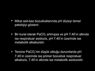  Mikst asit-baz bozukluklarında pH düzeyi temel
patolojiyi gösterir.
 Bir kural olarak PaCO2 artmışsa ve pH 7.40’ın altında
ise respiratuar asidozis, pH 7.40’ın üzerinde ise
metabolik alkalozistir.
 Tersine PaCO2’nin düşük olduğu durumlarda pH
7.40’ın üzerinde ise primer bozukluk respiratuar
alkalozis, 7.40’ın altında ise metabolik asidozistir.
 