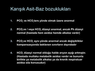 Karışık Asit-Baz bozuklukları
1. PCO2 ve HCO3 ters yönde olmak üzere anormal
2. PCO2 ve / veya HCO3 düzeyi anormal, ancak Ph düzeyi
normal (hastada hem asidoz hemde alkaloz vardır)
3. PCO2 ve HCO3 aynı yönde anormal ancak değişiklikler
kompansasyonda beklenen sınırların dışındadır
4. HCO3 düzeyi normal olduğu halde anyon açığı artmıştır.
(Hastada mutlaka metabolik asidoz vardır ve bununla
birlikte ya metabolik alkaloz ya da kronik respiratuar
asidoz söz konusudur)
 
