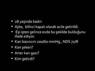  28 yaşında kadın
 Ajite, bilinci kapalı olarak acile getirildi.
 Eşi işten gelince evde bu şekilde bulduğunu
ifade ediyor.
 Kan basıncını 100/60 mmHg , NDS 72/R
 Kan şekeri?
 Arter kan gazı?
 Kim getirdi?
 
