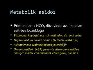 Metabolik asidoz
 Primer olarak HCO3 düzeyinde azalma olan
asit-baz bozukluğu
 Bikarbonat kaybı (alt gastrointestinal ya da renal yolla)
 Organik asit üretiminin artması (ketonlar, laktik asit)
 Asit atılımının azalması(böbrek yetersizliği)
 Organik asitlerin (ASA) ya da vücutta organik asitlere
dönüşen maddelerin (metanol, etilen glikol) alınması
 