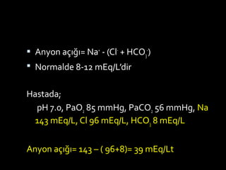  Anyon açığı= Na+
- (Cl-
+ HCO3
-
)
 Normalde 8-12 mEq/L’dir
Hastada;
pH 7.0, PaO2 85 mmHg, PaCO2 56 mmHg, Na
143 mEq/L, Cl 96 mEq/L, HCO3 8 mEq/L
Anyon açığı= 143 – ( 96+8)= 39 mEq/Lt
 