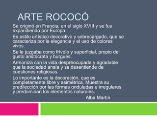 ARTE ROCOCÓ
Se originó en Francia, en el siglo XVIII y se fue
expandiendo por Europa.
Es estilo artístico decorativo y sobrecargado, que se
caracteriza por la elegancia y el uso de colores
vivos.
Se le juzgaba como frívolo y superficial, propio del
gusto aristócrata y burgués.
Armoniza con la vida despreocupada y agradable
que la sociedad ansía y se desentiende de
cuestiones religiosas.
Lo importante es la decoración, que es
completamente libre y asimétrica. Muestra su
predilección por las formas onduladas e irregulares
y predominan los elementos naturales.
Alba Martín