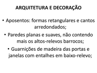 ARQUITETURA E DECORAÇÃO
• Aposentos: formas retangulares e cantos
arredondados;
• Paredes planas e suaves, não contendo
mais os altos-relevos barrocos;
• Guarnições de madeira das portas e
janelas com entalhes em baixo-relevo;
 