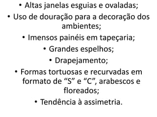 • Altas janelas esguias e ovaladas;
• Uso de douração para a decoração dos
ambientes;
• Imensos painéis em tapeçaria;
• Grandes espelhos;
• Drapejamento;
• Formas tortuosas e recurvadas em
formato de “S” e “C”, arabescos e
floreados;
• Tendência à assimetria.
 