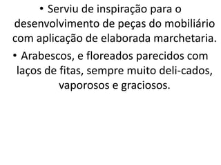 • Serviu de inspiração para o
desenvolvimento de peças do mobiliário
com aplicação de elaborada marchetaria.
• Arabescos, e floreados parecidos com
laços de fitas, sempre muito deli-cados,
vaporosos e graciosos.
 