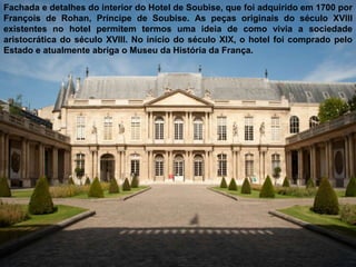 Fachada e detalhes do interior do Hotel de Soubise, que foi adquirido em 1700 por
François de Rohan, Príncipe de Soubise. As peças originais do século XVIII
existentes no hotel permitem termos uma ideia de como vivia a sociedade
aristocrática do século XVIII. No início do século XIX, o hotel foi comprado pelo
Estado e atualmente abriga o Museu da História da França.
 