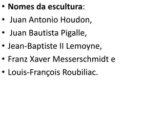 • Nomes da escultura:
• Juan Antonio Houdon,
• Juan Bautista Pigalle,
• Jean-Baptiste II Lemoyne,
• Franz Xaver Messerschmidt e
• Louis-François Roubiliac.
 