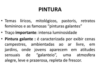 PINTURA
• Temas líricos, mitológicos, pastoris, retratos
femininos e as famosas “pinturas galantes”
• Traço importante: intensa luminosidade
• Pintura galante : é caracterizada por exibir cenas
campestres, ambientadas ao ar livre, em
jardins, onde jovens aparecem em atitudes
sensuais de “galanteio”, uma atmosfera
alegre, leve e prazerosa, repleta de frescor.
 