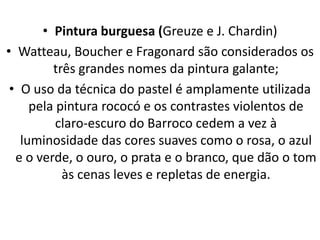 • Pintura burguesa (Greuze e J. Chardin)
• Watteau, Boucher e Fragonard são considerados os
três grandes nomes da pintura galante;
• O uso da técnica do pastel é amplamente utilizada
pela pintura rococó e os contrastes violentos de
claro-escuro do Barroco cedem a vez à
luminosidade das cores suaves como o rosa, o azul
e o verde, o ouro, o prata e o branco, que dão o tom
às cenas leves e repletas de energia.
 