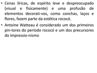 • Cenas líricas, de espírito leve e despreocupado
(visual e fisicamente) e uma profusão de
elementos decorati-vos, como conchas, laços e
flores, fazem parte da estética rococó.
• Antoine Watteau é considerado um dos primeiros
pin-tores do período rococó e um dos precursores
do impressio-nismo
 