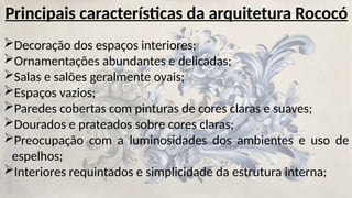 Principais características da arquitetura Rococó
Decoração dos espaços interiores;
Ornamentações abundantes e delicadas;
Salas e salões geralmente ovais;
Espaços vazios;
Paredes cobertas com pinturas de cores claras e suaves;
Dourados e prateados sobre cores claras;
Preocupação com a luminosidades dos ambientes e uso de
espelhos;
Interiores requintados e simplicidade da estrutura interna;
 
