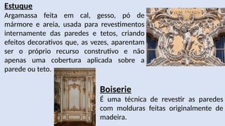 Estuque
Argamassa feita em cal, gesso, pó de
mármore e areia, usada para revestimentos
internamente das paredes e tetos, criando
efeitos decorativos que, as vezes, aparentam
ser o próprio recurso construtivo e não
apenas uma cobertura aplicada sobre a
parede ou teto.
Boiserie
É uma técnica de revestir as paredes
com molduras feitas originalmente de
madeira.
 