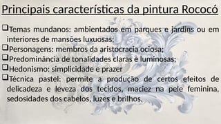 Principais características da pintura Rococó
Temas mundanos: ambientados em parques e jardins ou em
interiores de mansões luxuosas;
Personagens: membros da aristocracia ociosa;
Predominância de tonalidades claras e luminosas;
Hedonismo: simplicidade e prazer
Técnica pastel: permite a produção de certos efeitos de
delicadeza e leveza dos tecidos, maciez na pele feminina,
sedosidades dos cabelos, luzes e brilhos.
 