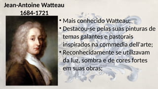 Jean-Antoine Watteau
1684-1721
• Mais conhecido Watteau;
• Destacou-se pelas suas pinturas de
temas galantes e pastorais
inspirados na commedia dell'arte;
• Reconhecidamente se utilizavam
da luz, sombra e de cores fortes
em suas obras;
 