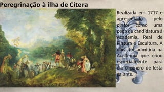 Peregrinação à ilha de Citera
Realizada em 1717 e
apresentado pelo
pintor como uma
peça de candidatura à
Academia Real de
Pintura e Escultura. A
obra foi admitida na
Academia que criou
especialmente para
ela o género de festa
galante.
 