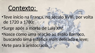 Contexto:
•Teve início na França, no século XVIII, por volta
de 1720 a 1780;
•Surge após a morte de Luís XIV;
•Nasce como uma reação ao estilo Barroco,
buscando uma estética mais delicada e leve;
•Arte para a aristocracia.
 