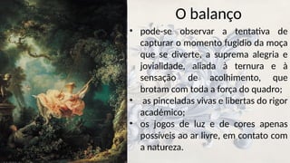 O balanço
• pode-se observar a tentativa de
capturar o momento fugidio da moça
que se diverte, a suprema alegria e
jovialidade, aliada à ternura e à
sensação de acolhimento, que
brotam com toda a força do quadro;
• as pinceladas vivas e libertas do rigor
académico;
• os jogos de luz e de cores apenas
possíveis ao ar livre, em contato com
a natureza.
 