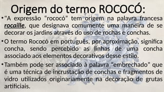 Origem do termo ROCOCÓ:
•"A expressão “rococó” tem origem na palavra francesa
rocaille, que designava comumente uma maneira de se
decorar os jardins através do uso de rochas e conchas.
•O termo Rococó em português, por aproximação, significa
concha, sendo percebido as linhas de uma concha
associado aos elementos decorativos desse estilo.
•Também pode ser associado à palavra “embrechado” que
é uma técnica de incrustação de conchas e fragmentos de
vidro utilizados originariamente na decoração de grutas
artificiais.
 