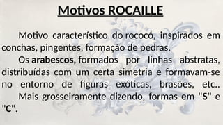 Motivo característico do rococó, inspirados em
conchas, pingentes, formação de pedras.
Os arabescos, formados por linhas abstratas,
distribuídas com um certa simetria e formavam-se
no entorno de figuras exóticas, brasões, etc..
Mais grosseiramente dizendo, formas em "S" e
"C".
Motivos ROCAILLE
 