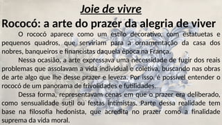 Joie de vivre
Rococó: a arte do prazer da alegria de viver
O rococó aparece como um estilo decorativo, com estatuetas e
pequenos quadros, que serviriam para a ornamentação da casa dos
nobres, banqueiros e financistas daquela época na França.
Nessa ocasião, a arte expressava uma necessidade de fugir dos reais
problemas que assolavam a vida individual e coletiva, buscando nas obras
de arte algo que lhe desse prazer e leveza. Por isso, é possível entender o
rococó de um panorama de frivolidades e futilidades.
Dessa forma, representavam cenas em que o prazer era deliberado,
como sensualidade sutil ou festas intimistas. Parte dessa realidade tem
base na filosofia hedonista, que acredita no prazer como a finalidade
suprema da vida moral.
 