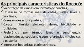 As principais características do Rococó:
Valorização das linhas em formato de conchas;
Utilização de formas mais delicadas, fluidas, leves e
curvilínea;
Cores suaves e tons pasteis;
Caráter intimista, elegante, alegre, frivolidade e
futilidade;
Preferência por termos leves e sentimentais
relacionados ao cotidiano e com referências mitológicas
e pastoris;
Interesses hedonistas e aristocráticos.
 