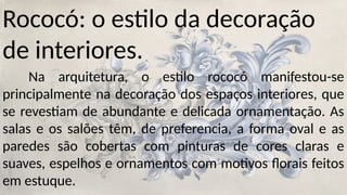 Rococó: o estilo da decoração
de interiores.
Na arquitetura, o estilo rococó manifestou-se
principalmente na decoração dos espaços interiores, que
se revestiam de abundante e delicada ornamentação. As
salas e os salões têm, de preferencia, a forma oval e as
paredes são cobertas com pinturas de cores claras e
suaves, espelhos e ornamentos com motivos florais feitos
em estuque.
 