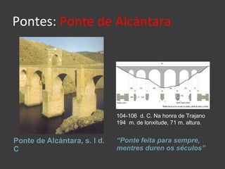 Pontes:  Ponte de Alcántara Ponte de Alcántara, s. I d. C “ Ponte feita para sempre, mentres duren os séculos” 104-106  d. C. Na honra de Trajano 194  m. de lonxitude, 71 m. altura. 
