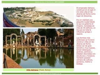 Historia del Arte (2º Bachillerato: ARTE ROMANO
Http://javier2pm-arte.blogspot.com.es
Villa Adriana (Tívoli, Roma)
El emperador Adriano
construyó en el siglo II
d.C esta villa en las
afueras de Roma como
lugar de descanso.
Era en realidad una
pequeña ciudad desde
la que se gobernó el
Imperio. Constaba de
más de 30 edificios, en
los que se nota la
influencia griega y
egipcia.
Las familias más
poderosas se hicieron
construir villas en las
afueras de Roma.
Solían ser de gran
tamaño y muy lujosas,
tenían estanques,
jardines, pórticos y
estaban decoradas con
esculturas y mosaicos.
También poseían
campos de cultivos,
graneros, molino y
bodega.
 