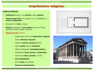Historia del Arte (2º Bachillerato: ARTE ROMANO
Http://javier2pm-arte.blogspot.com.es
TEMPLO ROMANO:
●
Influencia etrusca: con pórtico, sobre podium
●
Escaso desarrollo; En el siglo I a.C. se establece el
culto al emperador
●
Situados en el foro romano
●
Planta rectangular y tres cellas: culto a la Triada
Capitolina (Juno, Júpiter, Minerva)
●
Maison Carrée (Nimes):
– Erigido para honrar al emperador Augusto
– Estilo: Romano imperial
– Material: piedra calcárea blanca
– Sobre podio; pórtico hexástilo
– Planta rectangular (pseudoperíptero)
– Fachada de único acceso y escalinata.
– Columnas orden corintio (17 mt)
– Sin opistodomos
– Única cella, sin división
– Escasa ornamentación
Arquitectura religiosa.
 