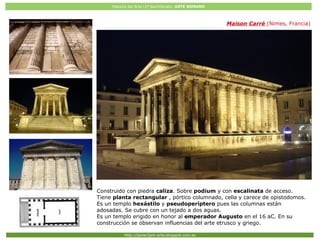 Historia del Arte (2º Bachillerato: ARTE ROMANO
Http://javier2pm-arte.blogspot.com.es
Maison Carré (Nimes, Francia)
Construido con piedra caliza. Sobre podium y con escalinata de acceso.
Tiene planta rectangular , pórtico columnado, cella y carece de opistodomos.
Es un templo hexástilo y pseudoperíptero pues las columnas están
adosadas. Se cubre con un tejado a dos aguas.
Es un templo erigido en honor al emperador Augusto en el 16 aC. En su
construcción se observan influencias del arte etrusco y griego.
 