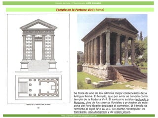 Historia del Arte (2º Bachillerato: ARTE ROMANO
Http://javier2pm-arte.blogspot.com.es
Templo de la Fortuna Viril (Roma)
Se trata de uno de los edificios mejor conservados de la
Antigua Roma. El templo, que por error se conocía como
templo de la Fortuna Viril. El santuario estaba dedicado a
Portuno, dios de los puertos fluviales y protector de esta
zona del Foro Boario dedicada al comercio. El Templo se
remonta al siglo IV o III a.C. De planta rectangular, es
tretrástilo, pseudodíptero y de orden jónico.
 