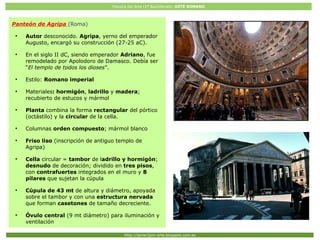 Historia del Arte (2º Bachillerato: ARTE ROMANO
Http://javier2pm-arte.blogspot.com.es
Panteón de Agripa (Roma)
●
Autor desconocido. Agripa, yerno del emperador
Augusto, encargó su construcción (27-25 aC).
●
En el siglo II dC, siendo emperador Adriano, fue
remodelado por Apolodoro de Damasco. Debía ser
“El templo de todos los dioses”.
●
Estilo: Romano imperial
●
Materiales: hormigón, ladrillo y madera;
recubierto de estucos y mármol
●
Planta combina la forma rectangular del pórtico
(octástilo) y la circular de la cella.
●
Columnas orden compuesto; mármol blanco
●
Friso liso (inscripción de antiguo templo de
Agripa)
●
Cella circular = tambor de ladrillo y hormigón;
desnudo de decoración; dividido en tres pisos,
con contrafuertes integrados en el muro y 8
pilares que sujetan la cúpula
●
Cúpula de 43 mt de altura y diámetro, apoyada
sobre el tambor y con una estructura nervada
que forman casetones de tamaño decreciente.
●
Óvulo central (9 mt diámetro) para iluminación y
ventilación
 
