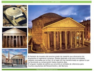 Historia del Arte (2º Bachillerato: ARTE ROMANO
Http://javier2pm-arte.blogspot.com.es
El Panteón da muestra del enorme grado de maestría que alcanzaron los
arquitectos e ingenieros romanos. Estaba dedicado a las doce divinidades
celestes coronadas por el Sol. En el siglo VII fue transformado en iglesia lo que
ha favorecido su conservación hasta nuestros días.
El singular modelo de edificio se convirtió en símbolo de referencia para
muchos arquitectos del Renacimiento y del Barroco.
 